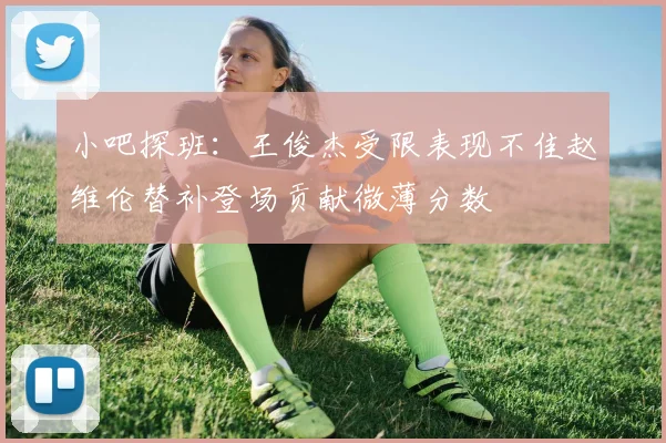 小吧探班：王俊杰受限表现不佳赵维伦替补登场贡献微薄分数