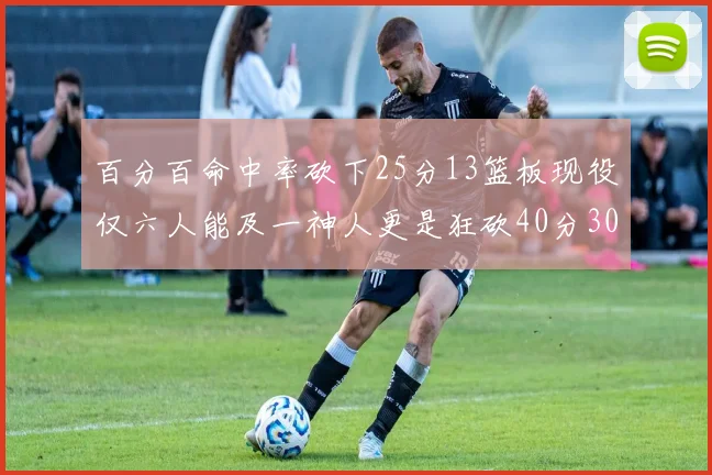 百分百命中率砍下25分13篮板现役仅六人能及一神人更是狂砍40分30篮板大三元