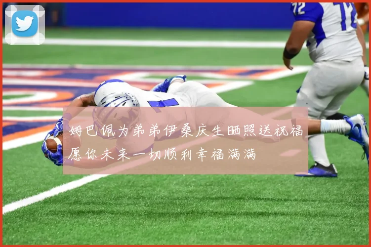 姆巴佩为弟弟伊桑庆生晒照送祝福愿你未来一切顺利幸福满满