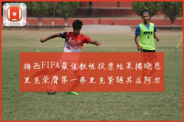 梅西FIFA最佳教练投票结果揭晓恩里克荣膺第一弗里克紧随其后阿尔特塔位列第三