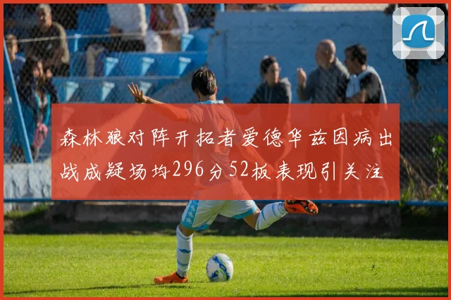 森林狼对阵开拓者爱德华兹因病出战成疑场均296分52板表现引关注