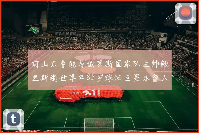 前山东鲁能与俄罗斯国家队主帅鲍里斯逝世享年85岁球坛巨星永留人间