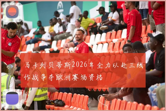 马卡列贝蒂斯2026年全力以赴三线作战争夺欧洲赛场资格