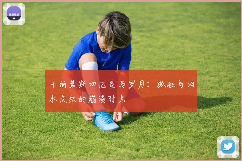 卡纳莱斯回忆皇马岁月：孤独与泪水交织的崩溃时光
