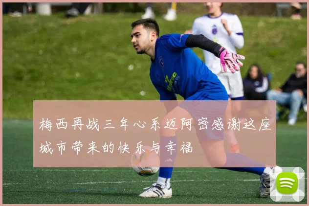梅西再战三年心系迈阿密感谢这座城市带来的快乐与幸福
