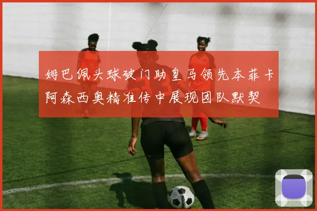 姆巴佩头球破门助皇马领先本菲卡阿森西奥精准传中展现团队默契