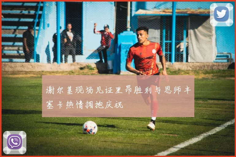 谢尔基现场见证里昂胜利与恩师丰塞卡热情拥抱庆祝