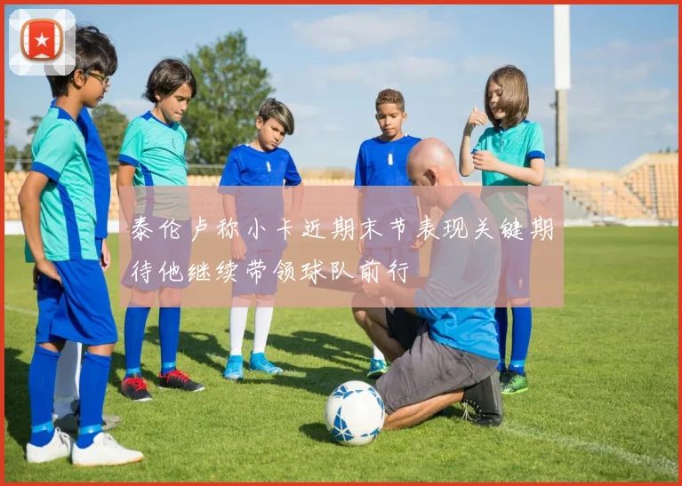 泰伦卢称小卡近期末节表现关键期待他继续带领球队前行