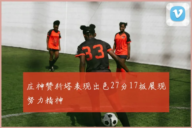 庄神赞科塔表现出色27分17板展现努力精神