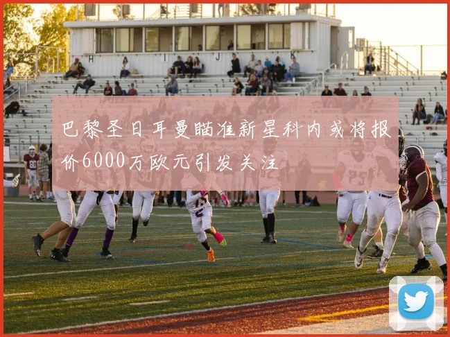 巴黎圣日耳曼瞄准新星科内或将报价6000万欧元引发关注