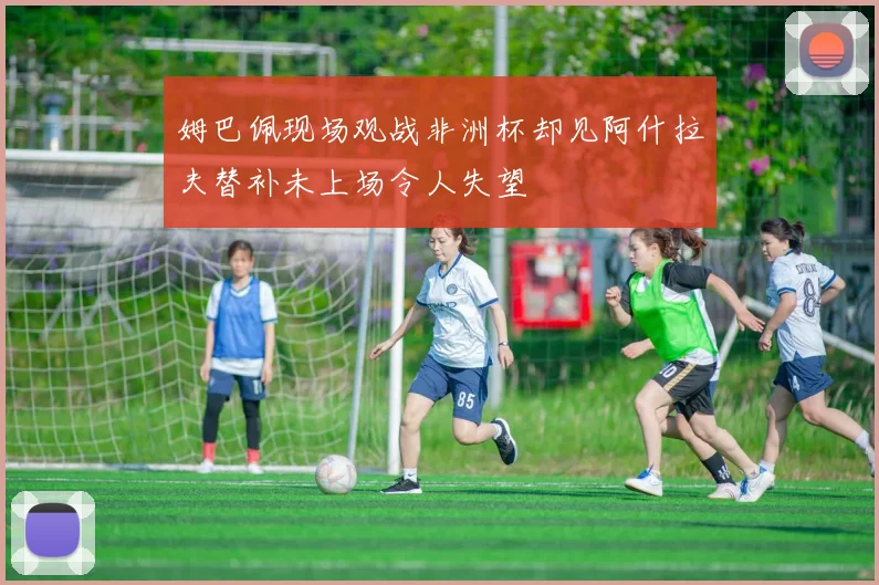 姆巴佩现场观战非洲杯却见阿什拉夫替补未上场令人失望