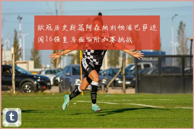 欧冠历史新篇阿森纳利物浦巴萨连闯16强皇马面临附加赛挑战