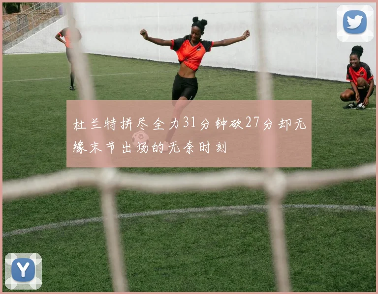 杜兰特拼尽全力31分钟砍27分却无缘末节出场的无奈时刻