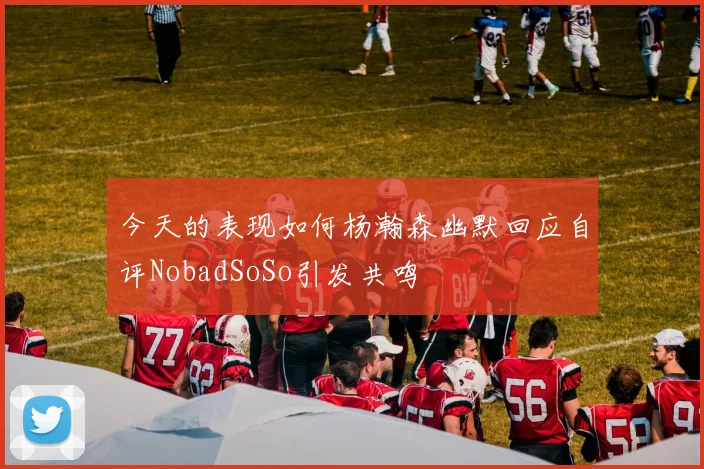 今天的表现如何杨瀚森幽默回应自评NobadSoSo引发共鸣