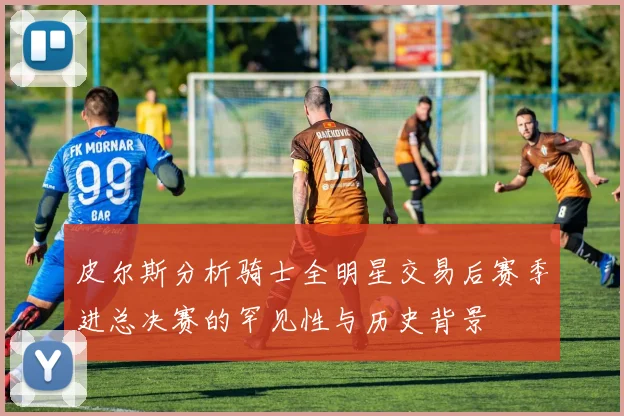 皮尔斯分析骑士全明星交易后赛季进总决赛的罕见性与历史背景