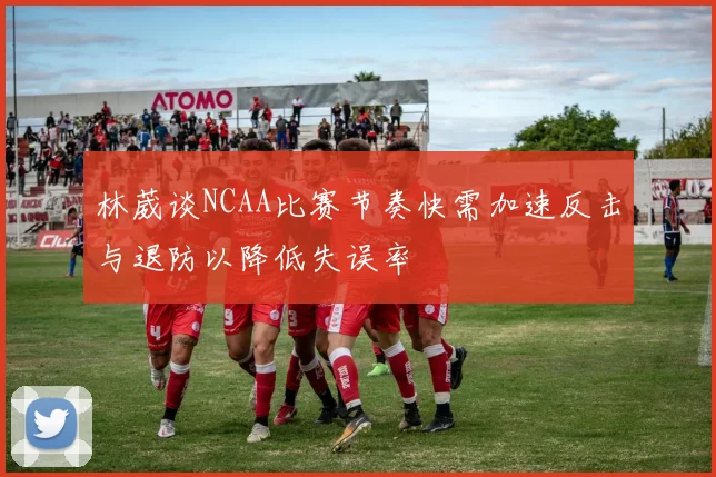 林葳谈NCAA比赛节奏快需加速反击与退防以降低失误率