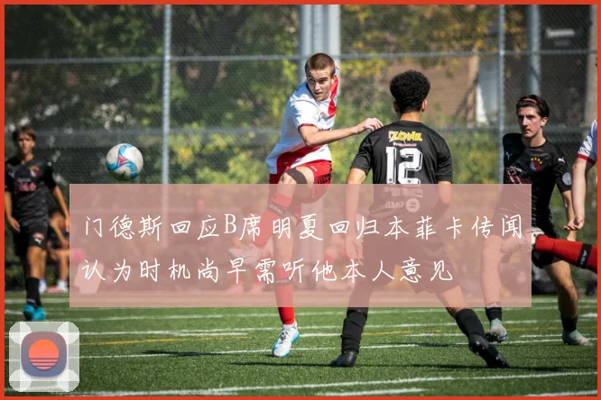 门德斯回应B席明夏回归本菲卡传闻认为时机尚早需听他本人意见