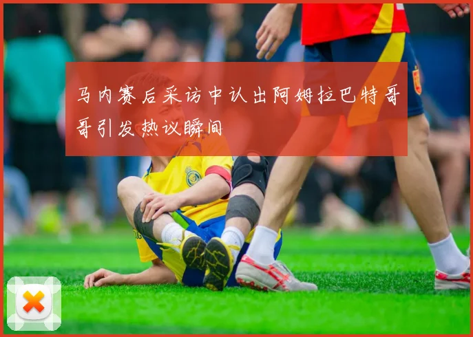 马内赛后采访中认出阿姆拉巴特哥哥引发热议瞬间