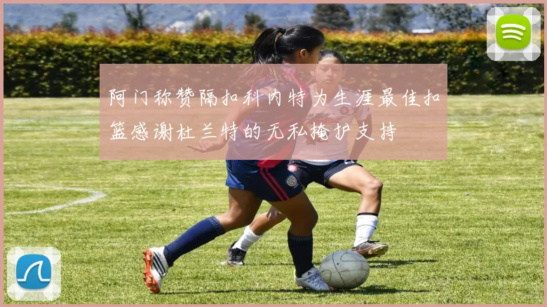 阿门称赞隔扣科内特为生涯最佳扣篮感谢杜兰特的无私掩护支持