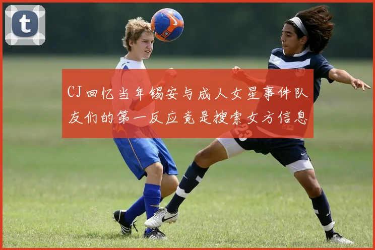 CJ回忆当年锡安与成人女星事件队友们的第一反应竟是搜索女方信息