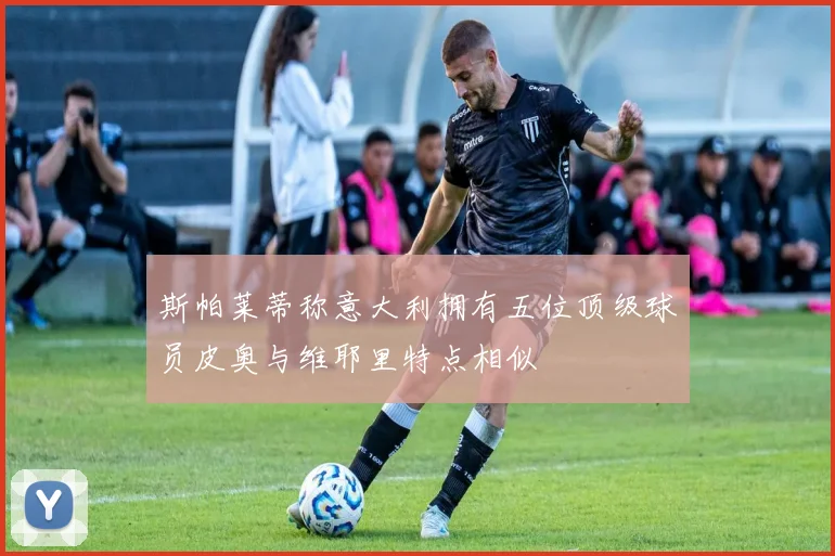 斯帕莱蒂称意大利拥有五位顶级球员皮奥与维耶里特点相似