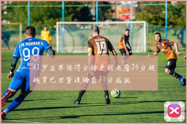 41岁后单场得分榜更新老詹26分超越贾巴尔紧追榜首31分成就