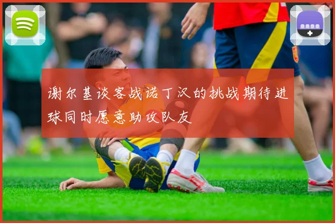 谢尔基谈客战诺丁汉的挑战期待进球同时愿意助攻队友