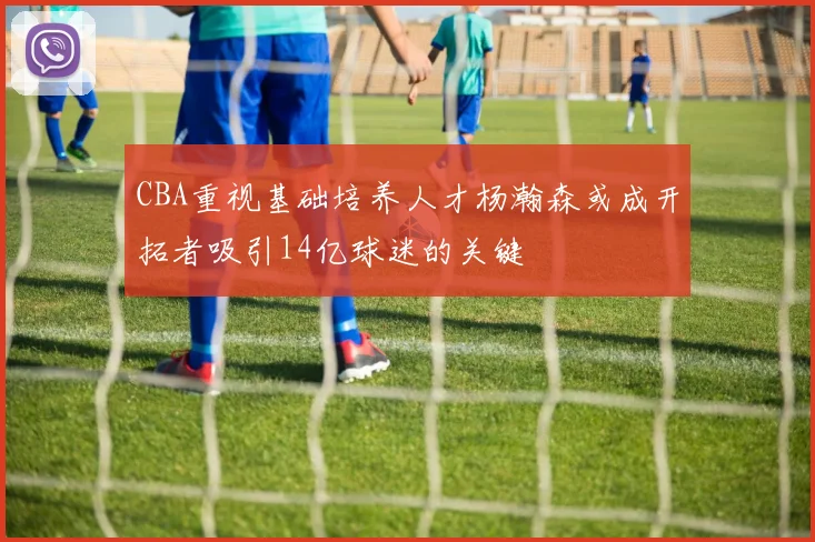 CBA重视基础培养人才杨瀚森或成开拓者吸引14亿球迷的关键