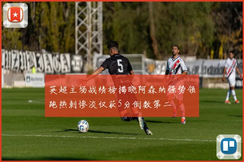英超主场战绩榜揭晓阿森纳强势领跑热刺惨淡仅获5分倒数第二