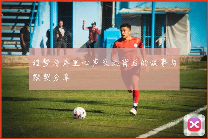 追梦与库里心声交流背后的故事与默契分享