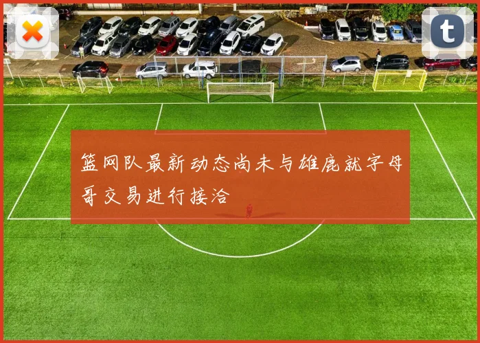 篮网队最新动态尚未与雄鹿就字母哥交易进行接洽