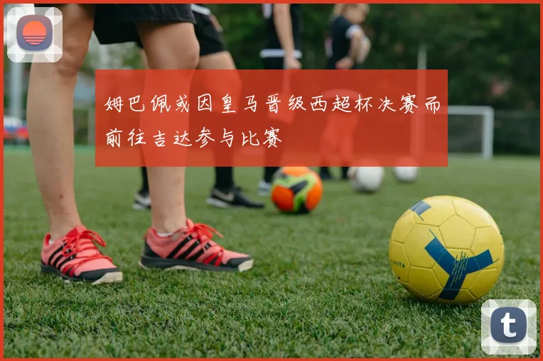 姆巴佩或因皇马晋级西超杯决赛而前往吉达参与比赛