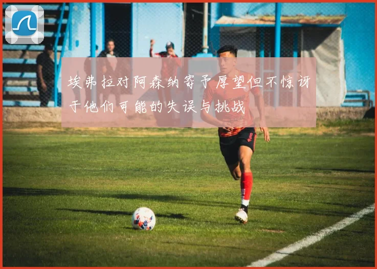 埃弗拉对阿森纳寄予厚望但不惊讶于他们可能的失误与挑战