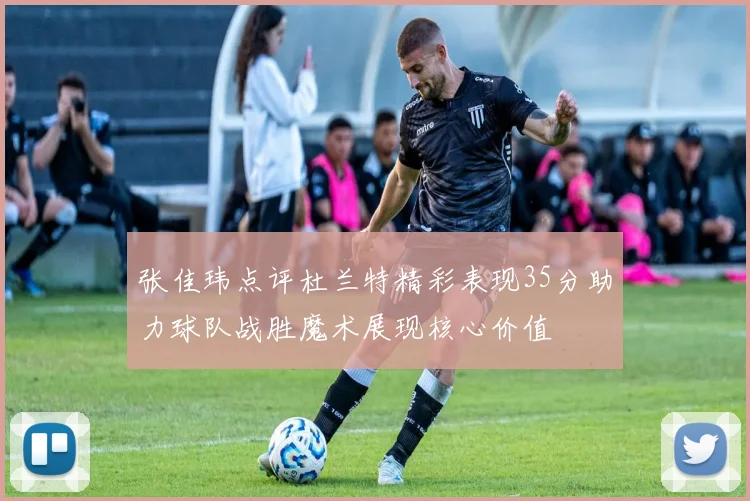 张佳玮点评杜兰特精彩表现35分助力球队战胜魔术展现核心价值