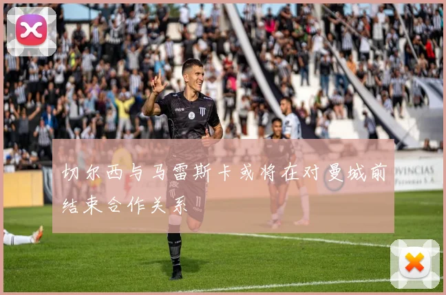 切尔西与马雷斯卡或将在对曼城前结束合作关系