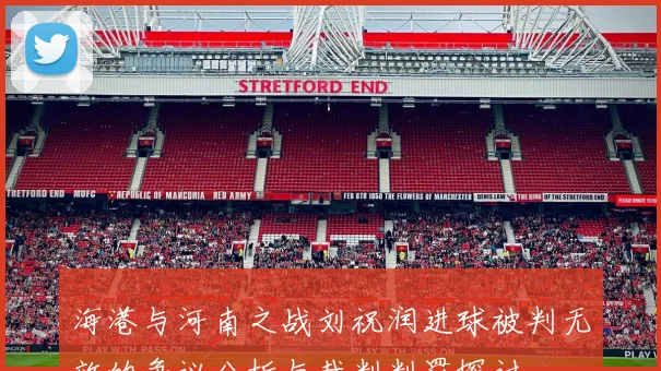 海港与河南之战刘祝润进球被判无效的争议分析与裁判判罚探讨