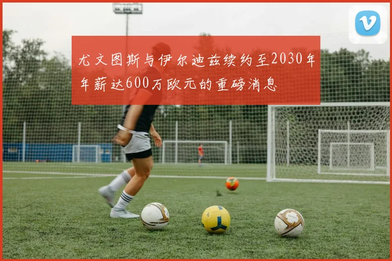 尤文图斯与伊尔迪兹续约至2030年年薪达600万欧元的重磅消息