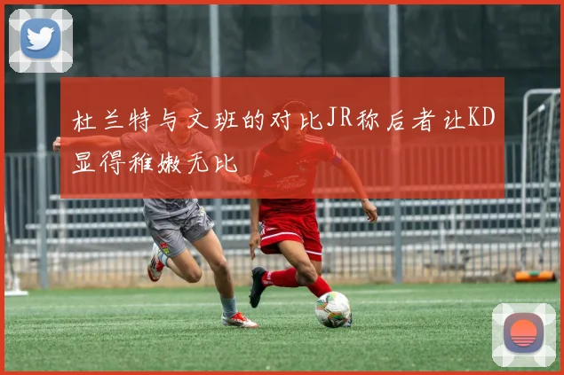 杜兰特与文班的对比JR称后者让KD显得稚嫩无比